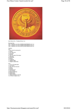 Free Music Center: Search results for surf                     Page 36 of 58




  Earth Wind & Fire - The Best Of Vols 1 & 2

  Download link :-
  http://rapidshare.com/files/23295826/EWAFTBOVOAT.part1.rar
  http://rapidshare.com/files/23296633/EWAFTBOVOAT.part2.rar
  http://rapidshare.com/files/23297279/EWAFTBOVOAT.part3.rar

  Tracklist:
  Vol 1
  1. Got To Get You Into My Life
  2. Fantasy
  3. Can't Hide Love
  4. Love Music
  5. Getaway
  6. That's The Way Of The World
  7. September
  8. Shining Star
  9. Reasons
  10. Singasong
  11. Megamix 2000
  12. Megamix (Radio Edit)

  Vol 2
  1. Turn On (The Beat Box)
  2. Let's Groove
  3. After The Love Has Gone
  4. Fantasy
  5. Devotion
  6. Serpentine Fire
  7. Love's Holiday
  8. Boogie Wonderland
  9. Saturday Nite
  10. Mighty Mighty
  11. Keep Your Head To The Sky
  12. I'll Write A Song For You




http://freemusiccenter.blogspot.com/search?q=surf                 28/8/2010
 