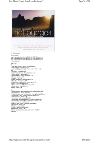 Free Music Center: Search results for surf                            Page 38 of 58




  VA - Rio Lounge 4

  Download link :-
  http://rapidshare.com/files/46070385/31.07.07_Rio.part1.rar
  http://rapidshare.com/files/46070777/31.07.07_Rio.part2.rar
  http://rapidshare.com/files/46070857/31.07.07_Rio.part3.rar
  Password: aristaf

  TRACKLIST:
  CD-1
  1 Eddy Meets Yannah - Return To Paklenica 6:19
  2 Bebel Gilberto - Cade Voce? 3:30
  3 Bebo Best & Super Lounge Orchestra - Life Is On The 3:32
  Sea
  4 Jojo Effect - Bado Baijo 5:21
  5 Madrid De Los Austrias - Para Don Alonso 4:12
  6 Pauline London - Bewitched 3:36
  7 The Strike Boys - Vida La Revolucion 8:20
  8 JP-Juice - Le Soleil 5:00
  9 Jazzamor - Fly 3:40
  10 Deela - Azua Azua (Latin Funk Mix) 5:24
  11 Tape Five - Soulsalicious 3:54
  12 Panaphonic Vs Guanavana - Sunrise Light 4:55
  13 L.E.D. - Bossa De Saudade 4:25
  14 Safariways - Land Of The Hot Morning 4:33
  15 Bobby Brazil - Vila Isabel 4:49
  16 Batuk - Cores 5:14

  CD-2
  1 Rodrigo Sanchez - Bah Samba Inner Soul (Sanchez Remix) 4:44
  2 Rivera Rotation - On The Beach 5:24
  3 Club Des Belugas feat. Ian MacKenzie - Wearing Out My 6:26Shoes
  4 Victor Davies - Spirit (London Electricity Remix) 5:25
  5 Seductive Souls - Mellow 3:09
  6 Monodeluxe - Body Talk (Re-Edit) 2:13
  7 Os Morcegos - Blues Bossa Balanco (Panaphonic Remix) 4:39
  8 Trьby Trio feat. Concha Buika - Jaleo (Cuica Remix) 4:20
  9 Fragmentorchestra - Sambita 6:24
  10 Barriere feat. Themis - Sonhando Ipanema 4:36
  11 BungaLove - Depois 5:14
  12 Pathless - Forecast 6:56
  13 Timax - Backyard BBQ Jam 6:09
  14 Phonorama - Estate 3:34
  15 Kyoto Jazz Massive feat. Vanessa Freeman - The 8:09
  Brightness




http://freemusiccenter.blogspot.com/search?q=surf                        28/8/2010
 