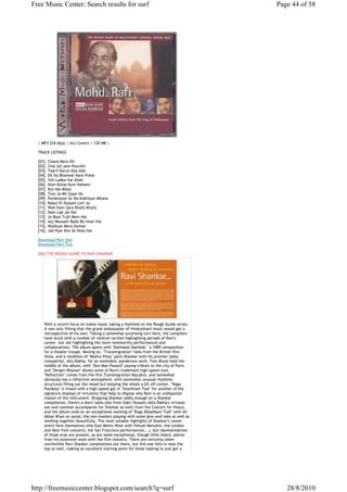 Free Music Center: Search results for surf                                               Page 44 of 58




  | MP3 224 kbps | Incl.Covers | 120 MB |

  TRACK LISTINGS

  [01]. Chand Mera Dil
  [02]. Chal Ud Jare Panchhi
  [03]. Taarif Karun Kya Uski
  [04]. Dil Ka Bhanwar Kare Pukar
  [05]. Yeh Ladka Hai Allah
  [06]. Hum Kisise Kum Naheen
  [07]. Rut Hai Milan
  [08]. Tum Jo Mil Gaye Ho
  [09]. Pardesiyon Se Na Ankhiyan Milana
  [10]. Babul Ki Duayen Leti Ja
  [11]. Woh Hain Zara Khafa Khafa
  [12]. Nain Lad Jai Hai
  [13]. Jo Baat Tujh Mein Hai
  [14]. Aaj Mausam Bada Be-Iman Hai
  [15]. Wadiyan Mera Daman
  [16]. Jab Pyar Kisi Se Hota Hai

  Download Part One
  Download Part Two

  [06].THE ROUGH GUIDE TO RAVI SHANKAR




     With a recent focus on Indian music taking a foothold on the Rough Guide series,
     it was only fitting that the grand ambassador of Hindusthani music would get a
     retrospective of his own. Taking a somewhat surprising turn here, the compilers
     have stuck with a number of relative rarities highlighting periods of Ravi's
     career, but not highlighting the more noteworthy performances and
     collaborations. The album opens with "Kathakali Katthak," a 1989 composition
     for a theater troupe. Moving on, "Transmigration" hails from the British film
     Voila, and a rendition of "Mishra Piloo" pairs Shankar with his premier tabla
     compatriot, Alla Rakha, for an extended, ponderous work. Two dhuns hold the
     middle of the album, with "Dun Man Pasand" paying tribute to the city of Paris
     and "Devgiri Bilawal" allows some of Ravi's trademark high-speed runs.
     "Reflection" comes from the film Transmigration Macabre, and somewhat
     obviously has a reflective atmosphere, with somewhat unusual rhythmic
     structures filling out the mood but keeping the whole a bit off-center. "Raga
     Patdeep" is mixed with a high-speed gat in "Sitarkhani Taal" for another of the
     signature displays of virtuosity that help to display why Ravi is an undisputed
     master of the instrument. Dropping Shankar oddly enough on a Shankar
     compilation, there's a short tabla solo from Zakir Hussain (Alla Rakha's virtuoso
     son and common accompanist for Shankar as well) from the Concert for Peace,
     and the album ends on an exceptional working of "Raga Bilashkani Todi" with Ali
     Akbar Khan on sarod, the two masters playing with some give-and-take as well as
     working together beautifully. The most notable highlights of Shankar's career
     aren't here themselves (the East Meets West with Yehudi Menuhin, the London
     and New York concerts, the San Francisco performances...), but representatives
     of those eras are present, as are some exceptional, though little heard, pieces
     from his extensive work with the film industry. There are certainly other
     worthwhile Ravi Shankar compilations out there, but this one falls in near the
     top as well, making an excellent starting point for those looking to just get a




http://freemusiccenter.blogspot.com/search?q=surf                                           28/8/2010
 