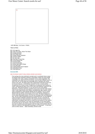 Free Music Center: Search results for surf                                                  Page 46 of 58




  | MP3 VBR kbps | Incl.Covers | 95 MB |

  TRACK LISTINGS

  [01]. Inhi Logon Ne
  [02]. Allah Tero Naam, Ishwar Tero Naam
  [03]. Aayega Aanewala
  [04]. Sare Shaher Mein
  [05]. Satyam Shivam Sundaram
  [06]. Aye-Dil-E-Nadan
  [07]. Aa Jane Jaan
  [08]. Pyar Kiya To Darna Kya
  [09]. Yeh Dil Diwana Hai
  [10]. Kuchh Na Kaho
  [11]. Kuchh Dil Ne Kaha
  [12]. Nainon Mein Badra Chhaye
  [13]. Yara Seeli Seeli
  [14]. Chandni Raaten Pyar Ki Baaten
  [15]. Kaise Rahun Chup
  [16]. Soja Rajkumari

  Download HERE

  [08].THE ROUGH GUIDE TO BOLLYWOOD LEGENDS ASHA BHOSLE
     From perhaps the most prolifically recorded artist in worldwide history comes
     the Rough Guide installment devoted to Asha Bhosle. Bhosle has some 20,000
     recordings to her name, making a compilation of 16 a nearly impossible. This
     compilation was culled from her full archives, with the help of Bhosle herself, as
     well as her son, so the songs work surprisingly well to represent the various
     facets of her work. The album opens with a song heavily informed by early rock
     & roll and swing jazz, a revolutionary sound for its time. It moves quickly
     through disco on its way to a pair of songs that are somewhat more standard in
     nature, showcasing the basic forms of film music and Hindustani classical at the
     same time. "Mera Kuchh Saaman" is a tour de force for her vocal ability,
     followed by a political work and a powerful chorus piece from the classic Mother
     India. A more experimental work follows, preceding some light classical, which
     itself is followed by a duet between Bhosle and her husband. A bit of a Hindu
     Marlene Dietrich number continues the stretch of innovations, followed by a
     shorter work that focuses on her ability to turn notes. The album finishes on a
     trio of classic Bollywood numbers, the final one including a duet with Mohammed
     Rafi. The full range of Bollywood sounds are represented here, all tied together
     under the banner of Bhosle's extensive work history. As such, it becomes an
     important album for those interested in the sound of the film factories of the
     subcontinent, as Bhosle's been there for nearly the full existence of the industry
     and usually at the forefront. Her vocals are outstanding, as one would expect,
     but the real treat for the listener is the chance to hear her ease in moving from
     one style to another and to be exposed to the full range of her abilities. Give it a
     listen as a veteran of the Bollywood recordings or as a newcomer -- it will serve
     well for either listener. ~ Adam Greenberg, All Music Guide




http://freemusiccenter.blogspot.com/search?q=surf                                              28/8/2010
 