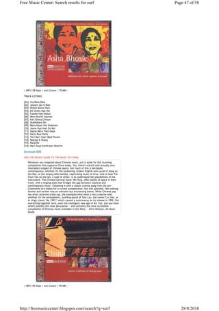 Free Music Center: Search results for surf                                                 Page 47 of 58




  | MP3 128 kbps | Incl.Covers | 70 MB |

  TRACK LISTINGS

  [01]. Ina Mina Dika
  [02]. Jawani Jan-E-Man
  [03]. Rishte Bante Hain
  [04]. Dil Cheez Kya Hai
  [05]. Faaske Hain Bahut
  [06]. Mera Kuchh Saaman
  [07]. Kali Ghata Chhaye
  [08]. Dukhbhare Din
  [09]. Mera Naam Hai Shabnam
  [10]. Jaane Kya Haal Ho Kai
  [11]. Sapna Mera Toot Gaya
  [12]. Karle Pyar Karle
  [13]. Teri Meri Yaari Badi Purani
  [14]. Neeyat-E-Shauq
  [15]. Rang De
  [16]. Main Soya Aankhiyan Meeche

  Download HERE

  [09].THE ROUGH GUIDE TO THE MUSIC OF CHINA
     Whatever you imagined about Chinese music, put it aside for this stunning
     compilation that captures China today. Yes, there's a brief (and actually very
     listenable) snippet of Chinese opera, but much of this is decidedly
     contemporary, whether it's the endearing, broken English semi-punk of Hang on
     the Box, or the simply otherworldly, captivating music of Urna. And to hear Tse
     Chun Yan on the qin, a type of zither, is to understand the possibilities of the
     instrument. The Chinese-German band, Wu Xing, offer plenty of space in their
     track, with a singing style that bridges the gap between classical and
     contemporary music. Following it with a classic cinema song from the pre-
     Communist era makes for a surreal juxtaposition, but still splendid, like walking
     farther and farther into an unknown but enchanting forest. While Chinese pop
     has often received a bad rap, the examples here show a very creative side,
     whether it's the atmospheric, building sound of Tats Lau, the rocker Cui Jian, or
     Ai Jing's classic "My 1997," which caused a controversy on its release in 1992. Put
     everything together here, even the intelligent new age of Kin Taii, and you have
     what's possibly the most persuasive -- and certainly the most accessible --
     compilation of Chinese music available in the West. ~ Chris Nickson, All Music
     Guide




  | MP3 192 kbps | Incl.Covers | 90 MB |




http://freemusiccenter.blogspot.com/search?q=surf                                             28/8/2010
 