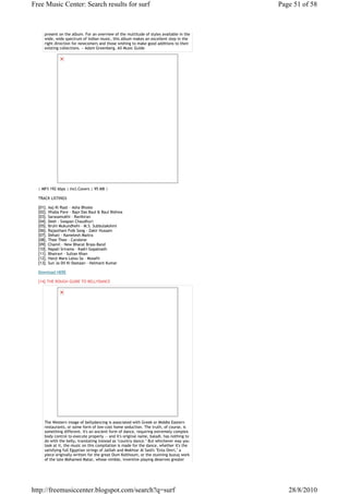 Free Music Center: Search results for surf                                                Page 51 of 58



     present on the album. For an overview of the multitude of styles available in the
     wide, wide spectrum of Indian music, this album makes an excellent step in the
     right direction for newcomers and those wishing to make good additions to their
     existing collections. ~ Adam Greenberg, All Music Guide




  | MP3 192 kbps | Incl.Covers | 95 MB |

  TRACK LISTINGS

  [01]. Aaj Ki Raat - Asha Bhosle
  [02]. Vhaba Pare - Bapi Das Baul & Baul Bishwa
  [03]. Sarasamukhi - Ravikiran
  [04]. Desh - Swapan Chaudhuri
  [05]. Bruhi Mukundhehi - M.S. Subbulakshmi
  [06]. Rajasthani Folk Song - Zakir Hussain
  [07]. Dehati - Kamelesh Maitra
  [08]. Thee Thee - Carolene
  [09]. Chamil - New Bharat Brass-Band
  [10]. Napali Srirama - Kadri Gopalnath
  [11]. Bhairavi - Sultan Khan
  [12]. Hanji Mara Lalou Sa - Musafir
  [13]. Sun Ja Dil Ki Dastaan - Helmant Kumar

  Download HERE

  [14].THE ROUGH GUIDE TO BELLYDANCE




     The Western image of bellydancing is associated with Greek or Middle Eastern
     restaurants, or some form of low-cost home seduction. The truth, of course, is
     something different. It's an ancient form of dance, requiring extremely complex
     body control to execute properly -- and it's original name, baladi, has nothing to
     do with the belly, translating instead as "country dance." But whichever way you
     look at it, the music on this compilation is made for the dance, whether it's the
     satisfying full Egyptian strings of Jalilah and Mokhtar Al Said's "Enta Omri," a
     piece originally written for the great Oum Kolthoum, or the stunning buzuq work
     of the late Mohamed Matar, whose nimble, inventive playing deserves greater




http://freemusiccenter.blogspot.com/search?q=surf                                            28/8/2010
 
