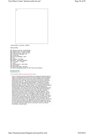 Free Music Center: Search results for surf                                                   Page 54 of 58




  | MP3 192 kbps | Incl.Covers | 105 MB |

  TRACK LISTINGS

  [01]. Streets of Calcutta - Ananda Shankar
  [02]. Elephant Ride - The State of Bengal
  [03]. Killah Connection - Black Star Liner
  [04]. Fulfilment in Dub [Edit] - Joi
  [05]. Ja Sha Taan
  [06]. Yab Yum [Edit][Mix] - Uzma
  [07]. Pyar
  [08]. Sundance - ShivaNova
  [09]. Debris - Asian Dub Foundation
  [10]. Is It Legal? - T.J. Rehmi
  [11]. Jihad
  [12]. Nataraj Express - James Asher
  [13]. Out of Place
  [14]. Mixed Vision [Edit] - Mo Magic
  [15]. Path of the Blazing Sarong - Bill ''Ravi'' Harris & The Prophets

  Download Part One
  Download Part Two

  [17].THE ROUGH GUIDE TO NUSRAT FATEH ALI KHAN
     There's no doubt that Nusrat Fateh Ali Khan was probably the greatest singer of
     qawwal, the devotional songs of the Sufi. He was, arguably, one of the greatest
     singers of the 20th century, up there with names like Pavarotti for the power
     and emotion of his vocalizing, much of which came in his ecstatic improvising,
     which could stretch out -- all too often the pieces would last more than ten
     minutes each, like "Hazrat Khwaja Kheliye Dhamar," a song from the original
     qawwali repertoire that Khan makes entirely his in this stunning performance,
     backed by his group, or party as they're known. This collection carefully balances
     the spiritual side of Khan's repertoire with the more secular ghazals and
     romantic poetry. His art was in his voice and the flights of extemporization that
     were specifically his. But while much of his career, and indeed his reputation,
     came from his work in the traditional manner, Khan was also a relentless
     experimenter, as shown by the final track here, "Dam Mast Qalandar," which
     brings in a female chorus, beats, and samples for a dance track that's actually
     messy and far from his finest work. The biggest problem with Khan, really, is
     picking the best of his work -- there's simply so much of it available. This does a
     very fair job of representing the man, and showing his facets and talents, more
     so than some other best of collections available, at least. Inevitably, with so
     much great work of Khan's on disc, the choices are subjective. But to hear him at
     his best, within the tradition, the 1985 Paris Concerts are a high point, and for
     his more experimental side, Mustt Mustt is little short of brilliant. This disc gives
     you a picture of the man; those two are a more direct route to his essence. ~
     Chris Nickson, All Music Guide




http://freemusiccenter.blogspot.com/search?q=surf                                               28/8/2010
 