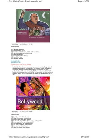 Free Music Center: Search results for surf                                            Page 55 of 58




  | MP3 320 kbps | Incl.Full Covers | 115 MB |

  TRACK LISTINGS

  [01]. Ya Hayyo Ya Qayyum
  [02]. Dam Hama Dam Ali Ali
  [03]. Nami Danam Chi Manzil Bud Shab Jai Ki Man Budam
  [04]. Hazrat Khwaja Sangh Kheliye Dhamar
  [05]. Mera Yeh Charkha
  [06]. Boha Aes Wele Kine Kharkaya
  [07]. Mera Sohna Sajan
  [08]. Dam Mast Qalandar

  Download Part One
  Download Part Two

  [18].THE ROUGH GUIDE TO BOLLYWOOD
     As the Indian film phenomenon sweeps mainstream Britain the Rough Guide To
     Bollywood is the essential introduction to the colourful, vibrant and dramatic
     soundtracks of the multi-million dollar industry that is bigger and more
     productive than Hollywood. Compiled by DJ Ritu, broadcaster and club DJ for
     London club nights Kuch Kuch and Club Kali and assisted by BBC Asian Network's
     Bhagwant Sagoo – this is a collection of the biggest and best Bollywood has to
     offer.




  | MP3 320 kbps | Incl.Front Covers | 95 MB |

  TRACK LISTINGS

  [01]. Dum Maro Dum - Asha Bhonsle
  [02]. Roop Tera Mastana - Kishore Kumar
  [03]. Piya Tu Ab To Aaja - Asha Bhonsle
  [04]. Kabhi Kabhi Mere Dil Mein Khayal Aata - Lata Mangeshkar
  [05]. Chura Liya Hai Tum Ne - Mohammed Rafi
  [06]. Pyar Diwana Hota Hai - Kishore Kumar
  [07]. Yeh Dosti Hum Nahin - Kishore Kumar
  [08]. Aap Jaise Koi - Nazia Hassan
  [09]. Jaadu Teri Nazar - Udit Narayan




http://freemusiccenter.blogspot.com/search?q=surf                                        28/8/2010
 