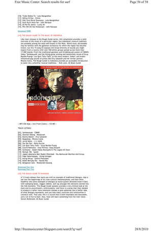 Free Music Center: Search results for surf                                               Page 56 of 58



  [10]. Tujhe Dekha To - Lata Mangeshkar
  [11]. Kehna Hi Kya - Chitra
  [12]. Didi Tera Devar Deewana - Lata Mangeshkar
  [13]. Kuch Kuch Hota Hai - Udit Narayan
  [14]. Ek Pal Ka Jeena - Lucky Ali
  [15]. Phir Bhi Dil Hai Hindustani - Udit Narayan

  Download HERE

  [19].THE ROUGH GUIDE TO THE MUSIC OF INDONESIA
     Like most releases in the Rough Guide series, this compilation provides a solid
     overview of the music of a particular region, but Indonesia's musical traditions
     are probably among the least well-known in the West. World music aficionados
     may be familiar with the gamelan orchestras for which the region has become
     known, but this 15-song CD exposes the broad diversity of sounds you might
     expect from a country with over 550 ethnic groups spread across more than
     17,500 islands. From the traditional gamelan and throbbing percussion of CBMW's
     folksy "Sambasunda" and the lilting guitar picking and melancholy vocals of Grup
     Bamba Puang's "Los Quin Tallu-Tallu" to the more modern, Indian- and Arabic-
     influenced pop sounds of artists like Elvy Sukaesih and her former partner,
     Rhoma Irama, The Rough Guide to Indonesia provides an accessible introduction
     to some very unfamiliar musical traditions. ~ Bret Love, All Music Guide




  | MP3 256 kbps | Incl.Front Covers | 135 MB |

  TRACK LISTINGS

  [01]. Sambasunda - CBMW
  [02]. Anoman Obong - Waldjinah
  [03]. Kareta Malam - Elvy Sukaesih
  [04]. Begadang - Rhoma Irama
  [05]. Jeruk Manis - L.S. Gelik
  [06]. Dar Der Dor - Detty Kurina
  [07]. Los Quin Tallu-Tallu - Grup Bamba Puang
  [08]. Ceurik Rahwana - Imas Permas /Asep Kosasih
  [09]. Sumbawa - Sabah Habas Mustapha & The Jugala All-Stars
  [10]. Rentak 106 - Sandii
  [11]. Joged Laksmana Mati Raden Ditembak - Ibu Maimunah Mochtar And Group
  [12]. Page Sakarimpang - Uning-Uningan
  [13]. Kucap-Kicup - Gentra Pasundan
  [14]. Boleh Bersuka Ria - Nasida Ria
  [15]. Bengawan Solo - Waldjinah/Gesang

  Download Part One
  Download Part Two

  [20].THE ROUGH GUIDE TO BHANGRA
     A 13-track release that starts out with an example of traditional bhangra, dips a
     toe into the beginnings of its cross-cultural metamorphosis, and then dives
     headfirst into some examples of bhangra as sound system devotees know it best,
     with walloping beats, reggae riddims, and rap amongst the elements swirled into
     the folk elements. This Rough Guide sampler provides a very limited look at the
     style and its practitioners, unfortunately, and there is a sense that they needed
     to produce a rather more extensive release to give potential fans a better idea
     of what bhangra represents, and just how many countries and communities it
     connects with. That said, this is a record that is both listenable and danceable,
     and a lot of fun to boot. Also, most will learn something from the liner notes. ~
     Steven McDonald, All Music Guide




http://freemusiccenter.blogspot.com/search?q=surf                                           28/8/2010
 