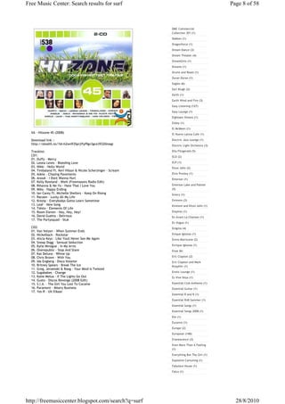 Free Music Center: Search results for surf                                                     Page 8 of 58



                                                                DMC Commercial
                                                                Collection 301 (1)
                                                                Dokken (1)
                                                                Dragonforce (1)
                                                                Dream Dance (3)
                                                                Dream Theater (4)
                                                                DreamGirls (1)
                                                                Dreams (1)
                                                                Drums and Roses (1)
                                                                Duran Duran (1)
                                                                Eagles (6)
                                                                Earl Klugh (2)
                                                                Earth (1)
                                                                Earth Wind and Fire (3)
                                                                Easy Listening (127)
                                                                Easy Lounge (1)
                                                                Eighteen Visions (1)
                                                                Eisley (1)
                                                                El McMeen (1)
  VA - Hitzone 45 (2008)                                        El Nuevo Latina Cafe (1)

  Download link :-                                              Electric Jazz Lounge (1)
  http://stealth.to/?id=h2wn935prjffyf9gv3gce39320magi          Electric Light Orchestra (3)

  Tracklist:                                                    Ella Fitzgerald (5)
  CD1:                                                          ELO (2)
  01. Duffy - Mercy
  02. Leona Lewis - Bleeding Love                               ELP (1)
  03. Nikki - Hello World                                       Elton John (2)
  04. Timbaland Ft. Keri Hilson & Nicole Scherzinger - Scream
  05. Adele - Chasing Pavements                                 Elvis Presley (1)
  06. Anouk - I Dont Wanna Hurt                                 Emerson (1)
  07. Kelly Rowland - Work (Freemasons Radio Edit)
  08. Rihanna & Ne-Yo - Hate That I Love You                    Emerson Lake and Palmer
  09. Mika - Happy Ending                                       (5)
  10. Ian Carey Ft. Michelle Shellers - Keep On Rising          Emery (1)
  11. Racoon - Lucky All My Life
  12. Krezip - Everybodys Gotta Learn Sometime                  Eminem (3)
  13. Leaf - New Song                                           Eminem and Elton John (1)
  14. Tiësto - Elements Of Life
  15. Room Eleven - Hey, Hey, Hey!                              Empires (1)
  16. David Guetta - Delirious                                  En Avant La Chanson (1)
  17. The Partysquad - Stuk
                                                                En Vogue (1)
  CD2:                                                          Enigma (4)
  01. Van Velzen - When Summer Ends
  02. Nickelback - Rockstar                                     Enique Iglesias (1)
  03. Alicia Keys - Like Youll Never See Me Again               Ennio Morricone (2)
  04. Snoop Dogg - Sensual Seduction
  05. Kylie Minogue - In My Arms                                Enrique Iglesias (1)
  06. Onerepublic - Stop And Stare                              Enya (6)
  07. Kat Deluna - Whine Up
  08. Chris Brown - With You                                    Eric Clapton (2)
  09. Ida Engberg - Disco Volante                               Eric Clapton and Mark
  10. Britney Spears - Break The Ice                            Knoplfer (1)
  11. Greg, Jeroenski & Roog - Your Mind Is Twisted
  12. Sugababes - Change                                        Erotic Lounge (1)
  13. Katie Melua - If The Lights Go Out                        Es Vive Ibiza (1)
  14. Gusto - Discos Revenge (2008 Edit)
  15. S.I.A. - The Girl You Lost To Cocaine                     Essential Club Anthems (1)
  16. Paramore - Misery Business                                Essential Guitar (1)
  17. Yes-R - Uit Elkaar
                                                                Essential R and B (1)
                                                                Essential RnB Summer (1)
                                                                Essential Songs (1)
                                                                Essential Songs 2008 (1)
                                                                Ete (1)
                                                                Euromix (1)
                                                                Europe (2)
                                                                European (140)
                                                                Evanescence (3)
                                                                Even More Than A Feeling
                                                                (1)
                                                                Everything But The Girl (1)
                                                                Explosive Cartuning (1)
                                                                Fabulous House (1)
                                                                Falco (1)




http://freemusiccenter.blogspot.com/search?q=surf                                                28/8/2010
 