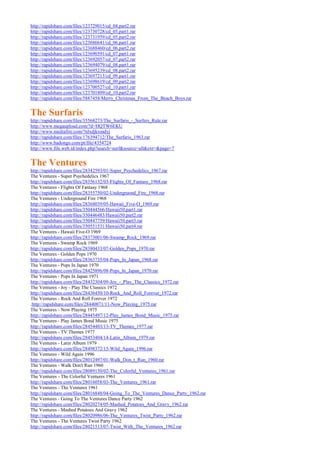 http://rapidshare.com/files/123729015/cd_04.part2.rar
http://rapidshare.com/files/123730728/cd_05.part1.rar
http://rapidshare.com/files/123731959/cd_05.part2.rar
http://rapidshare.com/files/123686641/cd_06.part1.rar
http://rapidshare.com/files/123688460/cd_06.part2.rar
http://rapidshare.com/files/123690591/cd_07.part1.rar
http://rapidshare.com/files/123692057/cd_07.part2.rar
http://rapidshare.com/files/123694079/cd_08.part1.rar
http://rapidshare.com/files/123695239/cd_08.part2.rar
http://rapidshare.com/files/123697213/cd_09.part1.rar
http://rapidshare.com/files/123698619/cd_09.part2.rar
http://rapidshare.com/files/123700527/cd_10.part1.rar
http://rapidshare.com/files/123701809/cd_10.part2.rar
http://rapidshare.com/files/5887458/Merry_Christmas_From_The_Beach_Boys.rar


The Surfaris
http://rapidshare.com/files/35568273/The_Surfaris_-_Surfers_Rule.rar
http://www.megaupload.com/?d=HQTW6EKU
http://www.mediafire.com/?nlxdjkxmdyj
http://rapidshare.com/files/176394712/The_Surfaris_1963.rar
http://www.badongo.com/pt/file/4354724
http://www.file.web.id/index.php?search=surf&source=all&ext=&page=7


The Ventures
http://rapidshare.com/files/28342593/01-Super_Psychedelics_1967.rar
The Ventures - Super Psychedelics 1967
http://rapidshare.com/files/28356132/03-Flights_Of_Fantasy_1968.rar
The Ventures - Flights Of Fantasy 1968
http://rapidshare.com/files/28355750/02-Undergruond_Fire_1968.rar
The Ventures - Underground Fire 1968
http://rapidshare.com/files/28368039/05-Hawaii_Five-O_1969.rar
http://rapidshare.com/files/350444566/Hawaii50.part1.rar
http://rapidshare.com/files/350446483/Hawaii50.part2.rar
http://rapidshare.com/files/350447759/Hawaii50.part3.rar
http://rapidshare.com/files/350551531/Hawaii50.part4.rar
The Ventures - Hawaii Five-O 1969
http://rapidshare.com/files/28373001/06-Swamp_Rock_1969.rar
The Ventures - Swamp Rock 1969
http://rapidshare.com/files/28380433/07-Golden_Pops_1970.rar
The Ventures - Golden Pops 1970
http://rapidshare.com/files/28363735/04-Pops_In_Japan_1968.rar
The Ventures - Pops In Japan 1970
http://rapidshare.com/files/28425896/08-Pops_In_Japan_1970.rar
The Ventures - Pops In Japan 1971
http://rapidshare.com/files/28432304/09-Joy_-_Play_The_Classics_1972.rar
The Ventures - Joy - Play The Classics 1972
http://rapidshare.com/files/28436450/10-Rock_And_Roll_Forever_1972.rar
The Ventures - Rock And Roll Forever 1972
.http://rapidshare.com/files/28440071/11-Now_Playing_1975.rar
The Ventures - Now Playing 1975
http://rapidshare.com/files/28445497/12-Play_James_Bond_Music_1975.rar
The Ventures - Play James Bond Music 1975
http://rapidshare.com/files/28454403/13-TV_Themes_1977.rar
The Ventures - TV Themes 1977
http://rapidshare.com/files/28453404/14-Latin_Album_1979.rar
The Ventures - Latin Album 1979
http://rapidshare.com/files/28498372/15-Wild_Again_1996.rar
The Ventures - Wild Again 1996
http://rapidshare.com/files/28012497/01-Walk_Don_t_Run_1960.rar
The Ventures - Walk Don't Run 1960
http://rapidshare.com/files/28089150/02-The_Colorful_Ventures_1961.rar
The Ventures - The Colorful Ventures 1961
http://rapidshare.com/files/28016058/03-The_Ventures_1961.rar
The Ventures - The Ventures 1961
http://rapidshare.com/files/28016848/04-Going_To_The_Ventures_Dance_Party_1962.rar
The Ventures - Going To The Ventures Dance Party 1962
http://rapidshare.com/files/28020274/05-Mashed_Potatoes_And_Gravy_1962.rar
The Ventures - Mashed Potatoes And Gravy 1962
http://rapidshare.com/files/28020986/06-The_Ventures_Twist_Party_1962.rar
The Ventures - The Ventures Twist Party 1962
http://rapidshare.com/files/28021513/07-Twist_With_The_Ventures_1962.rar
 