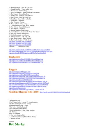10. Ronnie Hawkins - Who Do You Love
11. Dick & Dee Dee - Young and in Love
12. The Cookies - On Broadway
13. Jackie DeShannon - When You Walk in the Room
14. The Crickets - Pretty Blue Eyes
15. Bobby Darin - Eighteen Yellow Roses
16. The Crystals - Then He Kissed Me
17. Dick Dale - Ghost Riders in the Sky
18. Bobby Vee - Heartbeat
19. The Ventures - Caravan
20. Ricky Nelson - String Along
21. Gene Pitney - True Lover Never Smooth
22. Roy Orbison - Beautiful Dreamer
23. Paul & Paula - Hey Baby
24. Wayne Newton - Dankeschoen
25. Connie Francis - I'm Gonna Be Warm This Winter
26. The Four Seasons - Candy Girl
27. Bobby Comstock - Let's Stomp
28. Johnny Tillotson - Judy Judy Judy
29. The String-Alongs - Happy Melody
30. The Everly Brothers - I Walk the Line
http://www.filefactory.com/file/098639/
http://www.filefactory.com/file/cf1dbb/
http://www.filefactory.com/file/461fc4/
Password:       Pasado@Th3WareZ

http://www.sapodownloads.net/2007/04/top-500-classic-rock-songs.html
http://www.downloadicas.com/2009/09/woodstock-40-remastered-2009.html
http://anosdourados2008.blogspot.com/2009_09_01_archive.html


Rockabilly
http://rapidshare.com/files/347009244/VA-rockabil.part1.rar
http://rapidshare.com/files/347010990/VA-rockabil.part2.rar
http://rapidshare.com/files/346951969/VA-rockabil.part3.rar




Reggae
http://sboardreggaefolk.blogspot.com/
http://rapidshare.com/files/242680006/ess_r.part1.rar
http://rapidshare.com/files/242680123/ess_r.part2.rar
http://rapidshare.com/files/91358927/VR-Files4you.net.part1.rar
http://rapidshare.com/files/91354035/VR-Files4you.net.part2.rar
http://www.mediafire.com/?0tyb5y0ymfq
http://rapidshare.com/files/91643383/Bob_Marley-Greatest_Hits.rar
http://clavedetudo.blogspot.com/2007/09/macucos-surf-trip-2007.html
http://clavedetudo.blogspot.com/2007/09/va-hawaii-guitar-2007.html
http://paraquemtembomgosto.blogspot.com/search/label/REGGAE
http://celiosom.blogspot.com/
http://rapidshare.com/files/96225677/Bossa___marley.rar%20
Sunshine Reggae Hits (2010)                           http://hotfile.com/dl/57844453/6e064b8/srh.rar.html




1. Redemption Song
2. No Woman No Cry - Astrud C., Lima Moananu,
3. Buffalo Soldier [the Trumak Remix]
4. I Shot the Sheriff - São Vicente
5. Stir It Up - Michelle Simonal
6. Sun Is Shining [Shiny Remix]
7. Positive Vibration [+ Mix] - Dual Sessions
8. Is This Love
9. Get Up Stand Up
10. One Love [Caipora Mix]
11. Could You Be Loved [Bahian Roots Remix]
12. Waiting in Vain

Tracklist:

Bob Marley
 