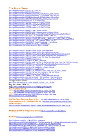 V.A. Beach Classics
http://rapidshare.com/files/265553521/BC87.part1.rar
http://rapidshare.com/files/265559598/BC87.part2.rar
http://rapidshare.com/files/20082863/Lost_Legends_Of_Surf_Guitar_3_CD.part1.rar
http://rapidshare.com/files/20083036/Lost_Legends_Of_Surf_Guitar_3_CD.part2.rar
http://rapidshare.com/files/20082221/Lost_Legends_Of_Surf_Guitar_3_CD.part3.rar
http://rapidshare.com/files/57948704/Lost_In_The_60_s_Mutant_Surf_Classics.rar
http://garagegreaser.blogspot.com/2009_02_01_archive.html
http://rapidshare.com/files/115826140/Locked_In_To_Surf_Vol_1.rar
http://rapidshare.com/files/115837931/Locked_In_To_Surf_Vol_2.rar
http://rapidshare.com/files/115961712/Locked_In_To_Surf_Vol_3.rar
http://rapidshare.com/files/116043743/Locked_In_To_Surf_Vol_4.rar

http://rapidshare.com/files/166900175/1964_-_Summer_Surf.rar
http://rapidshare.com/files/255442752/_2005__Summer_Breeze_-_Greatest_Hits.rar
http://rapidshare.com/files/242471996/2009_-_Summer_Breeze_Soft_Rock_Classics_-_By_Flanshup.rar
http://rapidshare.com/files/144713110/kV.A._-_Heartbeat_Summer__2008_.rar
http://rapidshare.com/files/278820393/Ride_The_Last_Wave_-__30_Surf_Hits_Around_The_World.rar
http://rapidshare.com/files/148038294/SURFIN__DRAGGIN____TWISTIN__-_1960_s_ROCK_n__ROLL.rar
http://rapidshare.com/files/143550393/Surf_Crazy_-_Original_Surfin__Hits.rar
http://rapidshare.com/files/65708780/2007_Original_Soundtrack_-__Surfs_Up.zip
http://rapidshare.com/files/146240888/OST-Surfs_Up-2007-EON.zip
http://www.easy-share.com/1908651947/beat,%20surf,%20fun.rar


http://rapidshare.com/files/114770879/Various_Artists_-Surf_Monsters.rar
http://rapidshare.com/files/111418361/Various_Artists-_The_Surf_Creature.rar.html
http://rapidshare.com/files/111418307/Various_Artists-_Rare_West_Coast_Surf_Instrumentals.rar.html
http://rapidshare.com/files/111418307/Various_Artists-_Rare_West_Coast_Surf_Instrumentals.rar
http://rapidshare.com/files/114770623/Various_Artists-_500_Miles_To_Glory.rar.html
http://rapidshare.com/files/384770172/Surf_Cinema.rar
http://rapidshare.com/files/387126420/The_Whys_-_Sanjyo.rar
http://rapidshare.com/files/337105369/Sonic_Surf_City_-_The_Surfers_That_Came_From_The_Cold_Vol.1.rar.html
http://rapidshare.com/files/111418307/Various_Artists-_Rare_West_Coast_Surf_Instrumentals.rar.html
http://rapidshare.com/files/102161004/The_Crossfires-Out_Of_Control.rar.html
http://rapidshare.com/files/141625016/The_Orgaphonics_-_Sunset_Rider.rar
http://rapidshare.com/files/141676278/Swivlin__Wahini.rar
http://rapidshare.com/files/134926473/The_Aquasonics_-_Play_Songs_For_The_Surfin__Set.rar
http://rapidshare.com/files/139511703/The_Surf_Trio_-_Curse_Of_The_Surf_Trio.rar
http://rapidshare.com/files/121092438/Great_Lakes_Surf_Battle.rar
http://rapidshare.com/files/123456824/The_Lowtides_-_Casbah_Radio_04-29-06.zip
http://rapidshare.com/files/120671347/Jerry_Cole___His_Spacemen_-_Surf_Age_Pt_1.rar
http://rapidshare.com/files/120674017/Jerry_Cole___His_Spacemen_-_Surf_Age_Pt_2.rar
usual password or mail me
http://hotfile.com/dl/43449784/37fdeee/The_Birth_Of_Surf_-_Vol_2.rar.html
Big Surf Hits - 1964.zip
http://www.mediafire.com/download.php?gc3wigijzdc
VA - Surfer's Mood
Vol 01 http://rapidshare.com/files/45439498/Surfer_s_Mood__Vol_1.zip
Vol 02 http://rapidshare.com/files/46996189/Surfer_s_Mood__Vol_2.zip
VOL 03 http://rapidshare.com/files/47137576/Surfer_s_Mood__Vol_3.zip
http://www.megaupload.com/?d=FJ6I6NGL

VA The Spar Records Story – Surf http://www.megaupload.com/?d=7RLFGU5L
Surf Adventures 2 - 2009.By Surf..rar http://www.megaupload.com/?d=RG5O7WTD
Surf Sessions
http://rapidshare.com/files/118452646/By.Dg.www.degracaemaisgostoso.org_-Sf.Sssns.V1-.rar


Mixtape: SURF’S UP! (Island Music) http://www.mediafire.com/?jelot0fmfwv


Batman http://www.megaupload.com/?d=FA0U82F8
http://rapidshare.com/files/397470162/Rod_Honeys.rar
http://hotfile.com/dl/50341802/c6c8832/Surf_Whishper_Volume_02___Simple_Movements.part1.rar.html
http://hotfile.com/dl/50341781/920d20d/VA_-_Beach_Party_Vol._1.part1.rar.html
http://hotfile.com/dl/50341758/de2f921/VA_-_Welcome_To.._Ibiza_2010.part1.rar.html
http://hotfile.com/dl/54556094/a124346/Surf.Whisper.vol3.part1.rar.html
http://hotfile.com/dl/54556095/9241c30/Surf.Whisper.vol3.part2.rar.html
http://hotfile.com/dl/54556096/c9c2d7a/Surf.Whisper.vol3.part3.rar.html
 