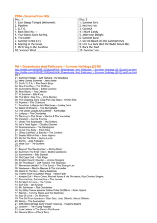 2004 - Summertime Hits
Disc: 1                                                  Disc: 2
1. Lion Sleeps Tonight (Wimoweh)                         1. Summer Girls
2. Pipeline                                              2. Hot Hot Hot
3. G.T.O.                                                3. Coconut
4. Back Beat No. 1                                       4. I Want Candy
5. Your Baby's Gone Surfing                              5. Afternoon Delight
6. The Letter                                            6. Summer Sand
7. Summer in the City                                    7. On the Beach (In the Summertime)
8. Grazing in the Grass                                  8. Life Is a Rock (But the Radio Rolled Me)
9. We'll Sing in the Sunshine                            9. Rock the Boat
10. Summer Wind                                          10. Summertime




VA – Dreamboats And Petticoats – Summer Holidays.(2010)
http://hotfile.com/dl/56057120/2b2acf4/VA-_Dreamboats_And_Petticoats_-_Summer_Holidays.(2010).part1.rar.html
http://hotfile.com/dl/56057213/f0d4a5d/VA-_Dreamboats_And_Petticoats_-_Summer_Holidays.(2010).part2.rar.html
CD 1
01. Summer Holiday – Cliff Richard, The Shadows
02. Here Comes Summer – Jerry Keller
03. Surfin’ U.S.A. – The Beach Boys
04. One Fine Day – The Chiffons
05. Summetime Blues – Eddie Cochran
06. Blue Bayou – Roy Orbison
07. In Summer – Billy Fury
08. The More I See You – Chris Montez
09. The Clapping Song (Clap Pat Clap Slap) – Shirley Ellis
10. Pipeline – The Chantays
11. Sunshine, Lollipops And Rainbows – Lesley Gore
12. Island Of Dreams – The Springfields
13. The Green Leaves Of Summer – Kenny Ball
14. Lollipop – The Chordettes
15. Dancing In The Street – Martha & The Vandellas
16. Vacation – Connie Francis
17. Under The Boardwalk – The Drifters
18. Let’s Twist Again – Chubby Checker
19. Guantanamera – The Sandpipers
20. I Love You Baby – Paul Anka
21. (They Call Her) La Bamba – The Crickets
22. Sealed With A Kiss – Brian Hyland
23. Up On The Roof – Kenny Lynch
24. Sunny – Jose Feliciano
25. Wipe Out – The Surfaris
CD 2
01. Beyond The Sea (La Mer) – Bobby Darin
02. Summer (The First Time) – Bobby Goldsboro
03. Summertime – Billy Stewart
04. Old Cape Cod – Patti Page
05. English Country Garden – Jimmie Rodgers
06. On The Beach – Cliff Richard, The Shadows
07. Remember (Walkin’ In The Sand) – The Shangri-Las
08. Heatwave – Martha Reeves & The Vandellas
09. Island In The Sun – Harry Belafonte
10. Theme From A Summer Place – Percy Faith
11. Kewpie Doll – Perry Como, Mitchell Ayres & His Orchestra, Ray Charles Singers
12. Summertime, Summertime – The Jamies
13. So Much In Love – The Tymes
14. Surf City – Jan & Dean
15. Mr. Sandman – The Chordettes
16. Itsy Bitsy Teenie Weenie Yellow Polka Dot Bikini – Brian Hyland
17. Nairobi – Tommy Steele and the Steelmen
18. Sea Of Love – Del Shannon
19. The Girl From Ipanema – Stan Getz, Joao Gilberto, Astrud Gilberto
20. Windy – The Association
21. 59th Street Bridge Song (Feelin’ Groovy) – Harpers Bizarre
22. Groovin’ – The Young Rascals
23. Love Letters In The Sand – Pat Boone
24. Havana Moon – Chuck Berry
 