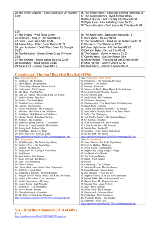 20 The Three Degrees - Take Good Care Of Yourself          16   The White Plains - Carolinas Coming Home 02:33
03:31                                                      17   The Rockin Berries - Byrd Avenue 02:26
                                                           18   Billy Eckstine - Got The Big City Blues 04:53
                                                           19   Paper Lace - Like A Rolling Stone 06:05
                                                           20   Thema Houston - Dont Leave Me This Way 04:08

CD5
01 The Troggs - Wild Thing 02:40                           10   The Applejacks - Bad Moon Rising 03:12
02 Ed Bruce - King Of The Road 02:29                       11   Mary Wells - My Guy 02:40
03 Heinz - Just Like Eddie 02:46                           12   The Foundations - Build Me Up Buttercuo 03:37
04 Duane Eddy - Peter Gunn Theme 02:27                     13   Bruvvers - The Wanderer 02:52
05 Lynn Anderson - Devil Went Down To Georgia              14   Edison Lighthouse - Hit the Road 02:20
03:35                                                      15   Earl Van Dyke - Detroit City 03:43
06 Frankie Laine - Green Green Grass Of Home               16   The Coaster - Down in Mexico 03:23
03:21                                                      17   Canned Heat - Dust My Broom 05:41
07 The Animals - Bright Lights Big City 02:59              18   Kenny Rogers - The King Of Oak Street 04:09
08 Bo Diddley - Road Runner 03:28                          19   Ohio Players - Lonely Street 02:27
09 Bucks Fizz - London Town 03:11                          20   Chuck Berry - Johnny B Goode 04:27


Cowabunga! The Surf Box (4cd Box Set) (1996)
Disc: 1 ground swells                                      Disc: 3 ebb tide (1963-1967)
01. Bulldogg - The Fireballs                               01. Penetration - The Pyramids, Pyramids
02. Moon Dawg - The Gamblers                               02. Bombora - The Surfaris
03. Church Key - Barbara Adkins, Revels                    03. Heavies - Rotations
04. Underwater - The Frogmen                               04. Moment of Truth - Dave Myers & the Surftones
05. Mr. Moto - The Bel-Airs                                05. My Little Surfin' Woodie - Sunsets
06. Let's Go Trippin' - Dick Dale & the Del-Tones,         06. Let There Be Surf
07. Surfer's Stomp - Mar-Kets                              07. Surfin' Bird - The Trashmen
08. Surfin' - The Beach Boys                               08. Ski Storm - Snowmen
09. Paradise Cove - Surfmen                                09. Disintegration - The Ready Men, The Readymen
10. Latin'ia - The Sentinals                               10. Beach Party - Annette
11. Bustin' Surfboards - The Tornadoes                     11. Theme from Endless Summer - The Sandals
12. Misirlou - Dick Dale & the Del-Tones                   12. New York's a Lonely Town - The Trade Winds
13. Surf Beat - Dick Dale & the Del-Tones                  13. K-39 - The Challengers
14. Cheater Stomp - Fabulous Playboys                      14. Tell 'Em I'm Surfin' - The Fantastic Baggys
15. Pipeline - The Chantays                                15. On the Run - Rondels
16. Surfer Joe [Long Version] - The Surfaris               16. Walk-Don't Run '64 - The Ventures
17. Wipe Out [Long Version] - The Surfaris                 17. I Live for the Sun - The Sunrays
18. Rising Surf - Richard Allen                            18. Malibu Run - Fender IV
19. Surf Rider - The Lively Ones                           19. Miserlou [Live] - Bobby Fuller Four
20. Shoot That Curl - Chris & Kathy,                       20. Hit the Surf - Sea Shells
http://rapidshare.com/files/2887442/cowabungadisk1.rar     http://rapidshare.com/files/2890760/cowabungadisk3.rar
Disc: 2 big waves                                          Disc: 4 - the revival
01. KFWB Jungle - The Beach Boys (Live)                    01. Storm Dancer - Jon & the Nightriders
02. Surfin' U.S.A. - The Beach Boys                        02. Goin' to Malibu - Malibooz
03. Jezabel - The Illusions                                03. Wave Walk'n - Surf Raiders
04. Body Surf - Aki Aleong & The Nobles                    04. Night of the Living Wedge - Wedge
05. Surf Bunny                                             05. My Beach - Surf Punks
06. Soul Surfer - John Fortune                             06. Tan Punks on Boards
07. Shoot the Curl - The Honeys                            07. Rebel - The Cruncher
08. Baja - The Astronauts                                  08. Polairs
09. Pintor - Pharos                                        09. Chumming - The Halibuts
10. Cat on a Hot Foam Board - New Dimensions               10. Save the Waves - The Surfdusters
11. Surf City - Jan & Dean                                 11. Desert Bound - Looney Tunes
12. Breakfast at Tressels - Rhythm Rockers                 12. Pier Pressure - Teisco del Rey
13. King of the Surf Guitar - Dick Dale & the Del-Tones,   13. Night in Tunisia - Laika & the Cosmonauts
14. Surfin' at Mazatland - The Centurions                  14. Reverb 1000 - Man or Astro-man (Live)
15. Surfin' Hootenanny - Al Casey,                         15. Banzai Run - The Phantom Surfers
16. Lonely Surfer - Jack Nitzsche                          16. Spanish Blue - Aqua Velvets
17. Surfer Girl - The Beach Boys                           17. Xke! - Boss Martians
18. Beaver Patrol - Blazers                                18. Killer Dana - The Chantays
19. Fiberglass Jungle - Crossfires                         19. Honeybomb - Mermen (Live)
20. Mr. Rebel - Eddie & the Showmen                        20. Punta Baja - The Eliminators
http://rapidshare.com/files/2888930/cowabungadisk2.rar     21. Wingnut's Theme - The Sandals
                                                           22. Esperanza - Dick Dale
                                                           http://rapidshare.com/files/2877291/cowabungadisk4.rar

VA - Heartbeat Summer (3CD of 60's)
CD: 1
http://rapidshare.com/files/199787848/CD1.part1.rar
 