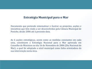 Estratégia Municipal para o Mar

Documento que pretende sistematizar e ilustrar os projectos, acções e
iniciativas que têm vindo a ser desenvolvidas pela Câmara Municipal de
Peniche, desde 2006 até à presente data.


As 6 acções estratégicas, assim como as medidas constantes em cada
uma, constituem a Estratégia Nacional para o Mar aprovada em
Conselho de Ministros no dia 16 de Novembro de 2006 (Dia Nacional do
Mar), a qual foi adoptada a nível municipal como linha orientadora da
sua intervenção nesta área.
 