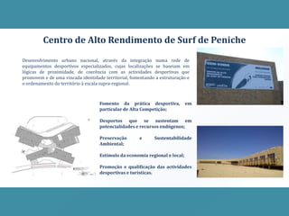 Centro de Alto Rendimento de Surf de Peniche
Desenvolvimento urbano nacional, através da integração numa rede de
equipamentos desportivos especializados, cujas localizações se baseiam em
lógicas de proximidade, de coerência com as actividades desportivas que
promovem e de uma vincada identidade territorial, fomentando a estruturação e
o ordenamento do território à escala supra-regional.



                                   Fomento da prática desportiva,           em
                                   particular de Alta Competição;

                                   Desportos que se sustentam em
                                   potencialidades e recursos endógenos;

                                   Preservação       e      Sustentabilidade
                                   Ambiental;

                                   Estímulo da economia regional e local;

                                   Promoção e qualificação das actividades
                                   desportivas e turísticas.
 