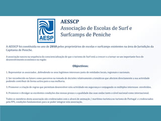AESSCP
                                                    Associação de Escolas de Surf e
                                                    Surfcamps de Peniche

A AESSCP foi constituída no ano de 2010 pelos proprietários de escolas e surfcamps existentes na área de Jurisdição da
Capitania de Peniche.

A associação nasceu na sequência da consciencialização de que o turismo de Surf está a crescer e a tornar-se um importante foco de
desenvolvimento económico na região

                                                                Objectivos:
1. Representar os associados , defendendo os seus legitimos interesses junto de entidades locais, regionais e nacionais.

2. Ser reconhecido no futuro como parceiros na tomada de decisões relativamente a temáticas que afectem directamente a sua actividade
podendo contribuir de forma activa para a sua melhoria.

3. Promover a criação de regras que permitam desenvolver esta actividade em segurança e conjugando os múltiplos interesses envolvidos.

4. Promover e divulgar as excelentes condições das nossas praias e a qualidade das suas ondas tanto a nível nacional como internacional.

Todos os membros desta associação são credenciados com o alvará de animação / marítimo-turística no turismo de Portugal e credenciados
pela FPS, condições fundamentais para se poder integrar esta associação.
 