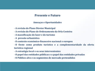 Presente e Futuro

               Ameaças e Oportunidades

- A revisão do Plano Diretor Municipal
- A revisão do Plano de Ordenamento da Orla Costeira
- A massificação do lazer e do turismo
- A pressão urbanística
- O contexto económico-financeiro nacional e europeu
- O Oeste como produto turístico e a complementaridade da oferta
turística regional
- A estratégia local e os seus intervenientes
- O papel das entidades públicas e o papel das entidades privadas
- O Público-alvo e os segmentos de mercado pretendidos
 