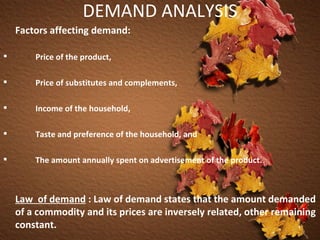 DEMAND ANALYSIS Factors affecting demand: Price of the product, Price of substitutes and complements, Income of the household, Taste and preference of the household, and The amount annually spent on advertisement of the product.  Law  of demand   : Law of demand states that the amount demanded of a commodity and its prices are inversely related, other remaining constant.   
