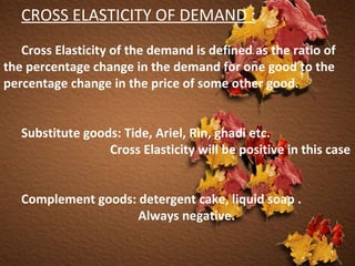 CROSS ELASTICITY OF DEMAND : Cross Elasticity of the demand is defined as the ratio of the percentage change in the demand for one good to the percentage change in the price of some other good.  Substitute goods: Tide, Ariel, Rin, ghadi etc.  Cross Elasticity will be positive in this case Complement goods: detergent cake, liquid soap .    Always negative. 