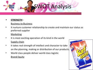 SWOT Analysis STRENGTH :- Business to Business It nurture customer relationship to create and maintain our status as preferred supplier Marketing It is most exciting operation of its kind in the world Supply chain it takes real strength of intellect and character to take  on the planning, making or distribution of our products.  World class people deliver world class logistic Brand Equity 