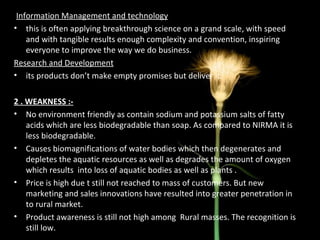 I Information Management and technology this is often applying breakthrough science on a grand scale, with speed and with tangible results enough complexity and convention, inspiring everyone to improve the way we do business. Research and Development its products don’t make empty promises but deliver it. 2 . WEAKNESS :- No environment friendly as contain sodium and potassium salts of fatty acids which are less biodegradable than soap. As compared to NIRMA it is less biodegradable. Causes biomagnifications of water bodies which then degenerates and depletes the aquatic resources as well as degrades the amount of oxygen which results  into loss of aquatic bodies as well as plants . Price is high due t still not reached to mass of customers. But new marketing and sales innovations have resulted into greater penetration in to rural market. Product awareness is still not high among  Rural masses. The recognition is still low. 