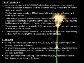 OPPROTUNITIES   :- As its new product SUR AUTOMATIC is based on proprietary technology after extensive research. It reduces the time taken for rinsing, reduces the amount of water uses by 40% The laundry consumes about 20% of household water so this technology will make a great impact. SURF is coming up with a scholarship scheme like DISHA abhiyan which provides educational benefits to lower strata of the society. This has really helped surf to build corporate social image. It creates brand awareness. The detergent market is growing by 9.2% every year so SURF  has great chances to increase in market shares. The market penetration of NIRMA is 77% AND surf is 56% but with repositioning and constant innovation, SURF is emerging as a market leader. 4 . THREATS  :- Facing stiff competition with P&G’S ARIEL & TIDE,  as ARIEL  is coming up with constant innovative technique. In urban India consumers are now being exposed to and trying several categories such as mobile phones, leisure, durables etc. so downgrading their FMCG products purchases. Rural demands have been dampened by three unusually poor monsoon in the last  3 years so marketing is declining.  