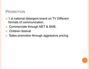 PROMOTION
 1 st national detergent brand on TV Different
formats of communication.
 Commercials through NET & SMS.
 Children festival
 Sales promotion through aggressive pricing
 