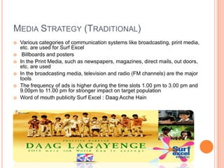 MEDIA STRATEGY (TRADITIONAL)
 Various categories of communication systems like broadcasting, print media,
etc. are used for Surf Excel
 Billboards and posters
 In the Print Media, such as newspapers, magazines, direct mails, out doors,
etc. are used
 In the broadcasting media, television and radio (FM channels) are the major
tools
 The frequency of ads is higher during the time slots 1.00 pm to 3.00 pm and
9.00pm to 11.00 pm for stronger impact on target population
 Word of mouth publicity Surf Excel : Daag Acche Hain
 