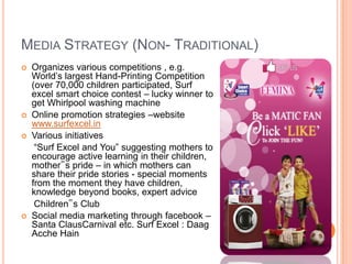 MEDIA STRATEGY (NON- TRADITIONAL)
 Organizes various competitions , e.g.
World‟s largest Hand-Printing Competition
(over 70,000 children participated, Surf
excel smart choice contest – lucky winner to
get Whirlpool washing machine
 Online promotion strategies –website
www.surfexcel.in
 Various initiatives
“Surf Excel and You” suggesting mothers to
encourage active learning in their children,
mother‟s pride – in which mothers can
share their pride stories - special moments
from the moment they have children,
knowledge beyond books, expert advice
Children‟s Club
 Social media marketing through facebook –
Santa ClausCarnival etc. Surf Excel : Daag
Acche Hain
 