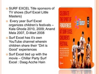  SURF EXCEL Title sponsors of
TV shows (Surf Excel Little
Masters)
 Every year Surf Excel
organizes children‟s festivals –
Kala Ghoda 2010, 2009; Anand
Mela 2007, D-Mart 2008
 Surf Excel has it‟s own
YouTube channel wherein
children share their “Dirt is
Good” experiences
 Surf Excel tied up with the
movie – Chillar Party Surf
Excel : Daag Acche Hain
 