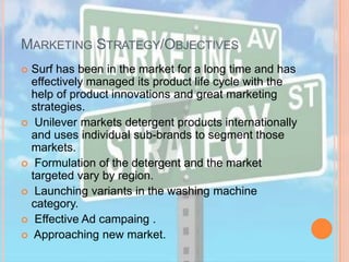 MARKETING STRATEGY/OBJECTIVES
 Surf has been in the market for a long time and has
effectively managed its product life cycle with the
help of product innovations and great marketing
strategies.
 Unilever markets detergent products internationally
and uses individual sub-brands to segment those
markets.
 Formulation of the detergent and the market
targeted vary by region.
 Launching variants in the washing machine
category.
 Effective Ad campaing .
 Approaching new market.
 