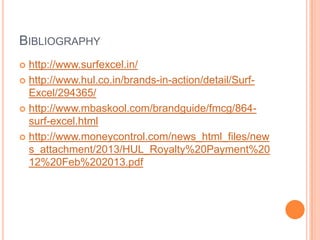 BIBLIOGRAPHY
 http://www.surfexcel.in/
 http://www.hul.co.in/brands-in-action/detail/Surf-
Excel/294365/
 http://www.mbaskool.com/brandguide/fmcg/864-
surf-excel.html
 http://www.moneycontrol.com/news_html_files/new
s_attachment/2013/HUL_Royalty%20Payment%20
12%20Feb%202013.pdf
 