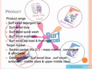PRODUCT
Product range
 Surf excel detergent bar
 Surf excel blue
 Surf excel quick wash
 Surf excel automatic
 Surf excel top-load & front load
Target market
 Sachet packet (Rs 2/-) – mass market , convenient
& affordable
 Detergent bar , Surf excel blue , surf excel
automatic– middle class & upper middle class
 
