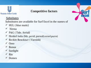 Competitive factorsCompetitive factors
Substitutes
Substitutes are available for Surf Excel in the names of
 HUL ( blue,matic)
 Nirma
 P&G ( Tide, Aerial)
 Henkel India (Mir, persil, porwall,vernel,purex)
 Reckitt Benckiser ( Varnish)
 Omo
 Bonux
 Sunlight
 Rin
 Domex
 