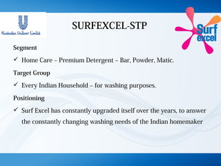 SURFEXCEL-STP
Segment
 Home Care – Premium Detergent – Bar, Powder, Matic.
Target Group
 Every Indian Household – for washing purposes.
Positioning
 Surf Excel has constantly upgraded itself over the years, to answer
the constantly changing washing needs of the Indian homemaker
 