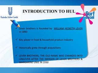 INTRODUCTION TO HUL
 Lever brothers is founded by WILLIAM HESKETH LEVER
in 1890
 Key player in food & household product industry
 Historically grew through acquisitions
 LEVER BROTHERS, THE OLD NAME WAS CHANGED INTO
UNILEVER AFTER THE MERGER OF LEVER BROTHERS &
MARGARINE UNIE IN 1930
 