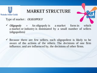 MARKET STRUCTURE
Type of market : OLIGOPOLY
 Oligopoly = An oligopoly is a market form in which
a market or industry is dominated by a small number of sellers
(oligopolists)
 Because there are few sellers, each oligopoliest is likely to be
aware of the actions of the others. The decisions of one firm
influence, and are influenced by, the decisions of other firms.
 