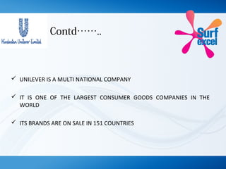 Contd……..
 UNILEVER IS A MULTI NATIONAL COMPANY
 IT IS ONE OF THE LARGEST CONSUMER GOODS COMPANIES IN THE
WORLD
 ITS BRANDS ARE ON SALE IN 151 COUNTRIES
 