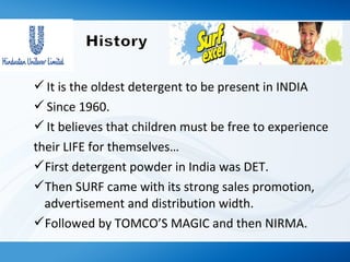 It is the oldest detergent to be present in INDIA
Since 1960.
It believes that children must be free to experience
their LIFE for themselves…
First detergent powder in India was DET.
Then SURF came with its strong sales promotion,
advertisement and distribution width.
Followed by TOMCO’S MAGIC and then NIRMA.
 