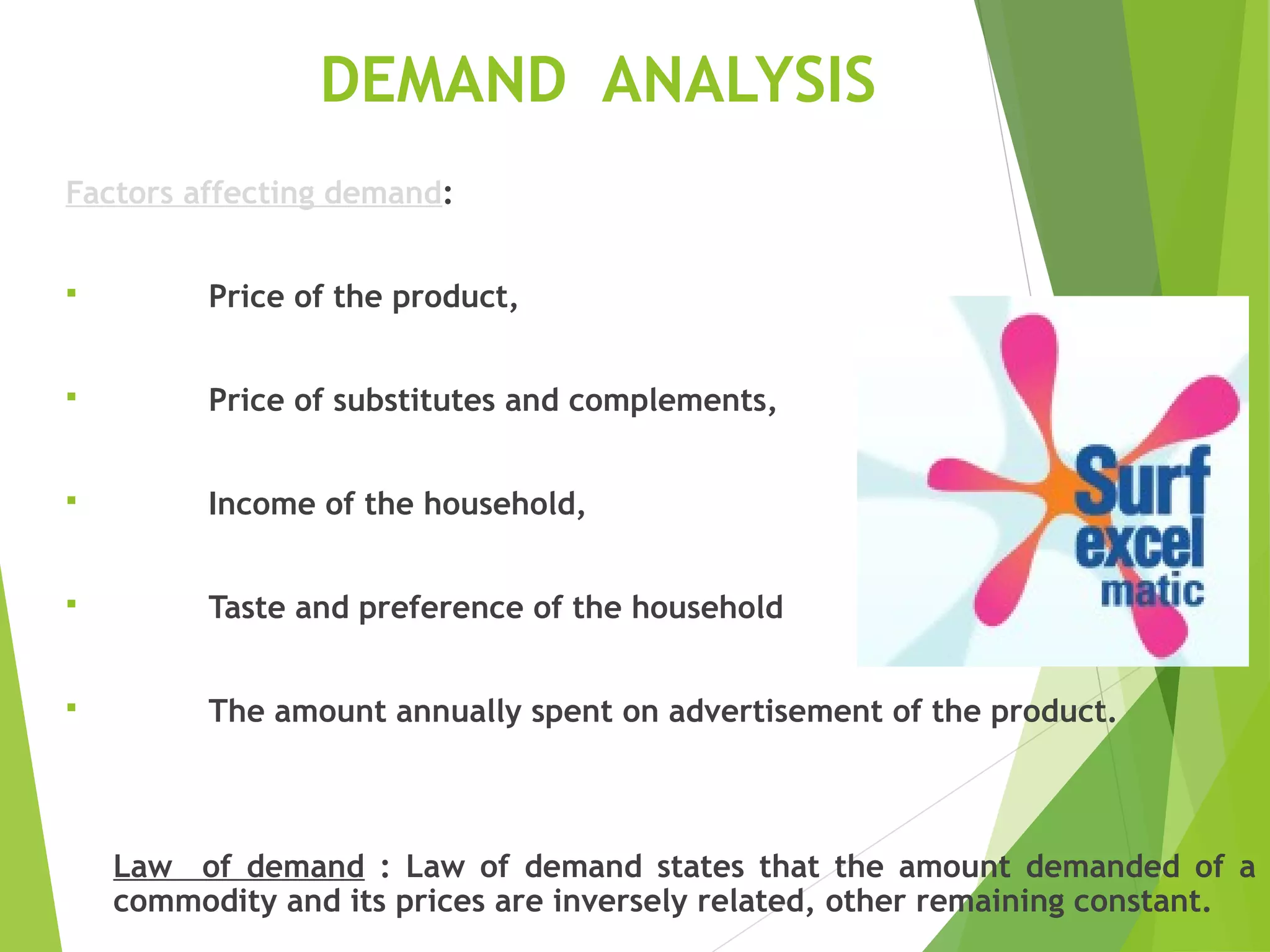 DEMAND ANALYSIS
Factors affecting demand:
 Price of the product,
 Price of substitutes and complements,
 Income of the household,
 Taste and preference of the household
 The amount annually spent on advertisement of the product.
Law of demand : Law of demand states that the amount demanded of a
commodity and its prices are inversely related, other remaining constant.
 