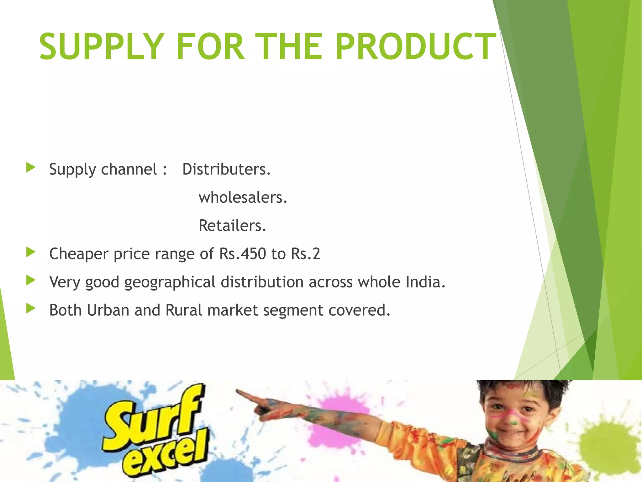 SUPPLY FOR THE PRODUCT
 Supply channel : Distributers.
wholesalers.
Retailers.
 Cheaper price range of Rs.450 to Rs.2
 Very good geographical distribution across whole India.
 Both Urban and Rural market segment covered.
 