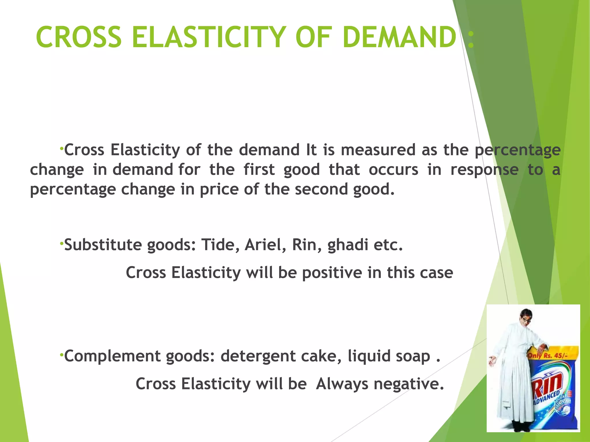 CROSS ELASTICITY OF DEMAND :
•Cross Elasticity of the demand It is measured as the percentage
change in demand for the first good that occurs in response to a
percentage change in price of the second good.
•Substitute goods: Tide, Ariel, Rin, ghadi etc.
Cross Elasticity will be positive in this case
•Complement goods: detergent cake, liquid soap .
Cross Elasticity will be Always negative.
 