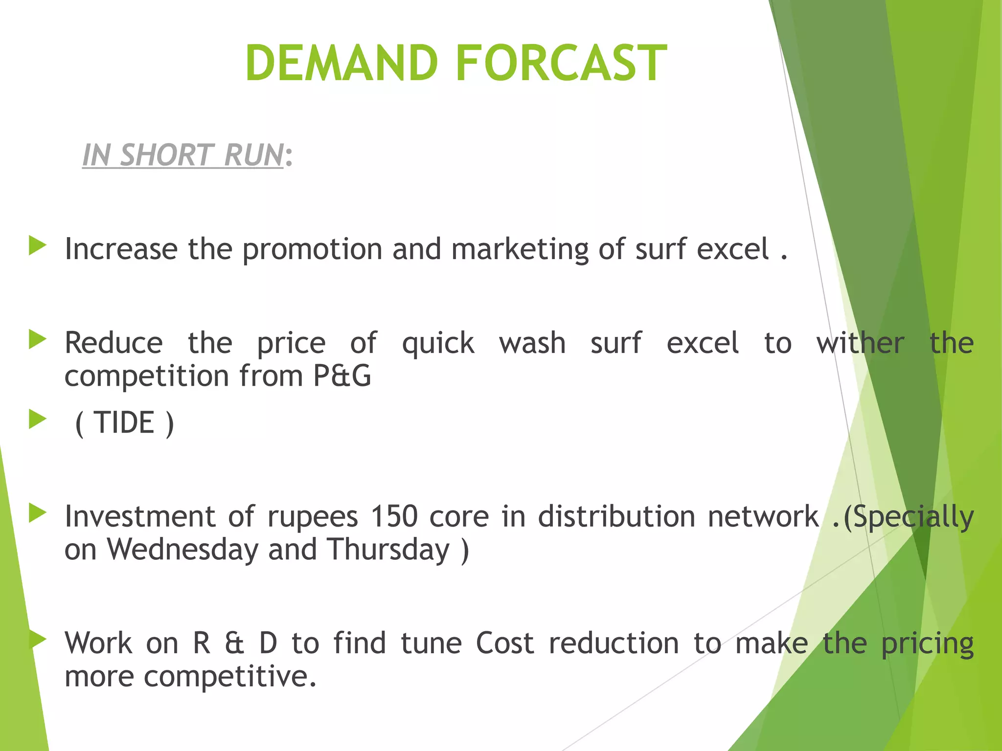 DEMAND FORCAST
IN SHORT RUN:
 Increase the promotion and marketing of surf excel .
 Reduce the price of quick wash surf excel to wither the
competition from P&G
 ( TIDE )
 Investment of rupees 150 core in distribution network .(Specially
on Wednesday and Thursday )
 Work on R & D to find tune Cost reduction to make the pricing
more competitive.
 