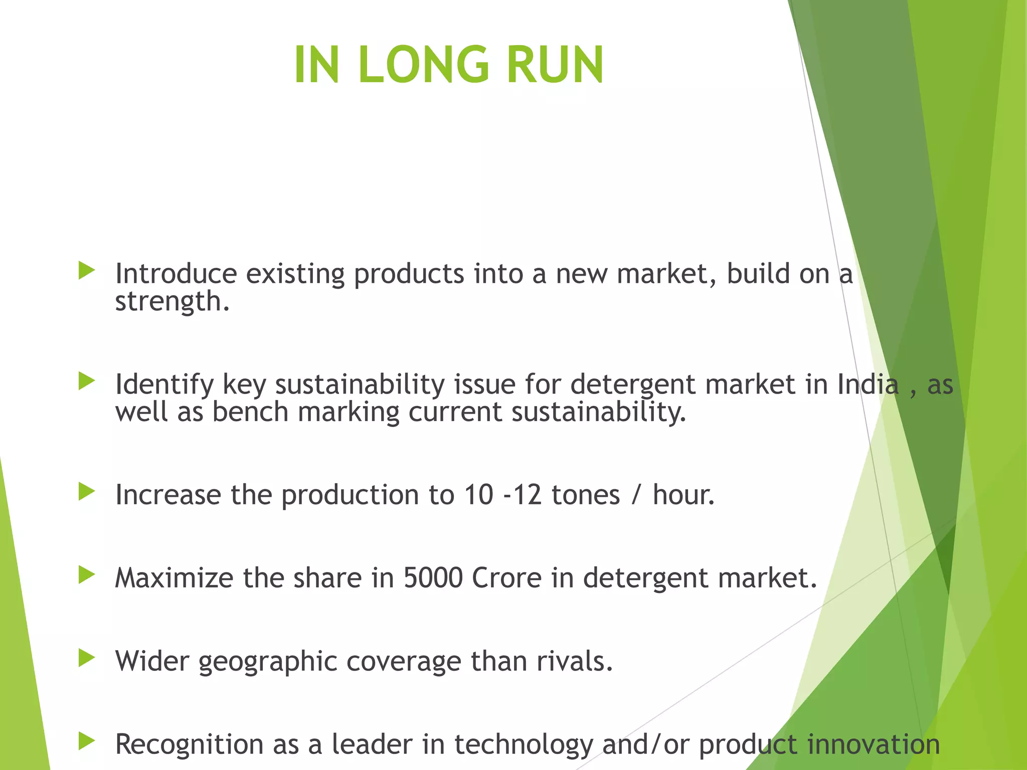 IN LONG RUN
 Introduce existing products into a new market, build on a
strength.
 Identify key sustainability issue for detergent market in India , as
well as bench marking current sustainability.
 Increase the production to 10 -12 tones / hour.
 Maximize the share in 5000 Crore in detergent market.
 Wider geographic coverage than rivals.
 Recognition as a leader in technology and/or product innovation
 