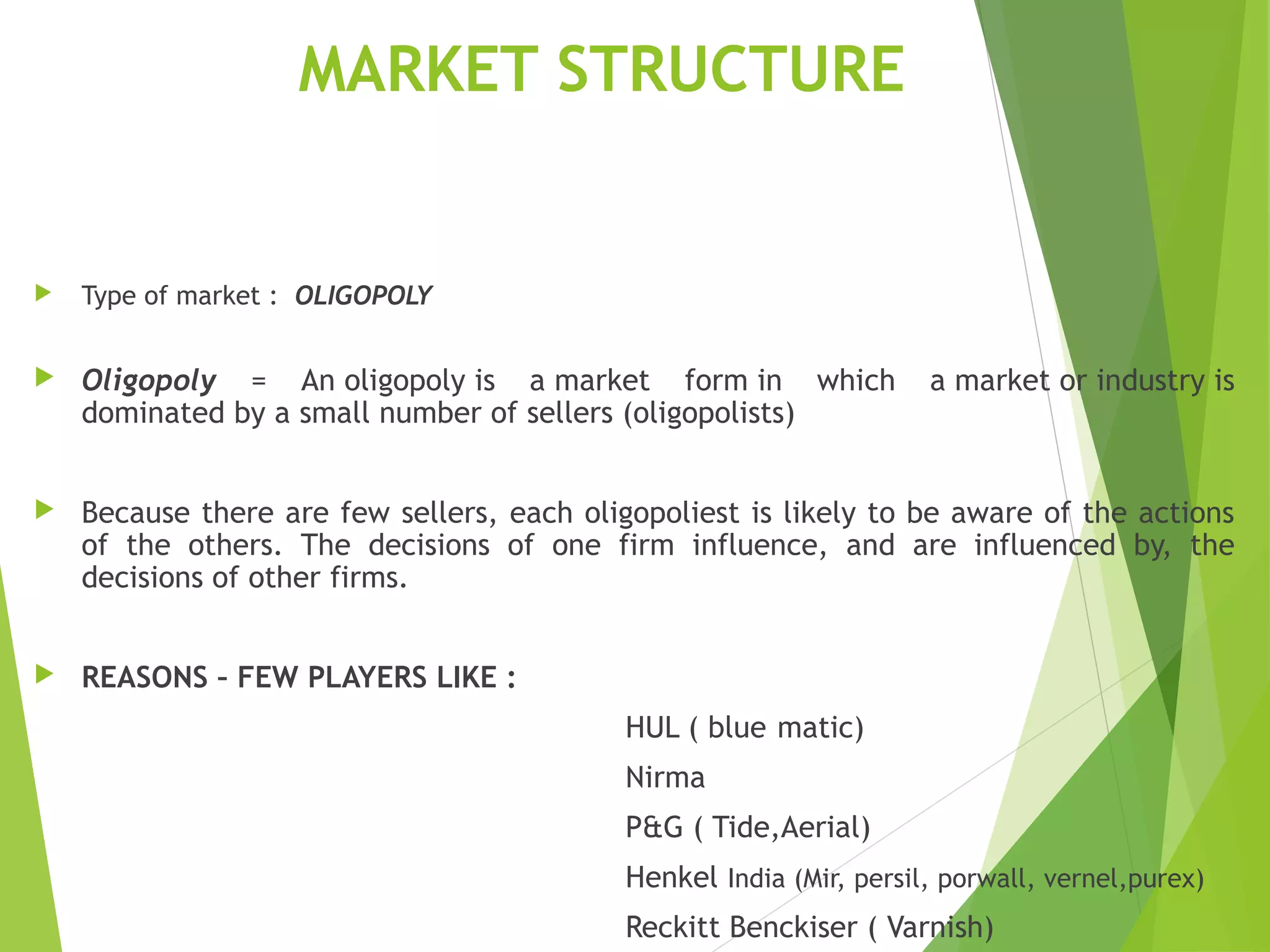 MARKET STRUCTURE
 Type of market : OLIGOPOLY
 Oligopoly = An oligopoly is a market form in which a market or industry is
dominated by a small number of sellers (oligopolists)
 Because there are few sellers, each oligopoliest is likely to be aware of the actions
of the others. The decisions of one firm influence, and are influenced by, the
decisions of other firms.
 REASONS – FEW PLAYERS LIKE :
HUL ( blue,matic)
Nirma
P&G ( Tide,Aerial)
Henkel India (Mir, persil, porwall, vernel,purex)
Reckitt Benckiser ( Varnish)
 