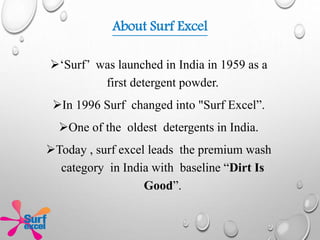 About Surf Excel
‘Surf’ was launched in India in 1959 as a
first detergent powder.
In 1996 Surf changed into "Surf Excel”.
One of the oldest detergents in India.
Today , surf excel leads the premium wash
category in India with baseline “Dirt Is
Good”.
 