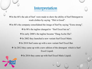 In the 60’s the ads of Surf were made to show the ability of Surf Detergent to
wash clothes by saying “Dirt is Good”.
In 80’s the company consolidated the image of Surf by saying “Extra strong”.
In 90’s the tagline changed to “Surf Excel hai na”.
In early 2000’s the tagline became “Daag Acche Hai”.
In 2002 they launched a new variant Surf Excel Matic.
In 2010 Surf came up with a new variant Surf Excel Bar.
 In 2012 they came up with a new edition of the detergent which is Surf
Excel Liquid.
In 2016 they came up with Surf Excel Matic Liquid.
Interpretation
 