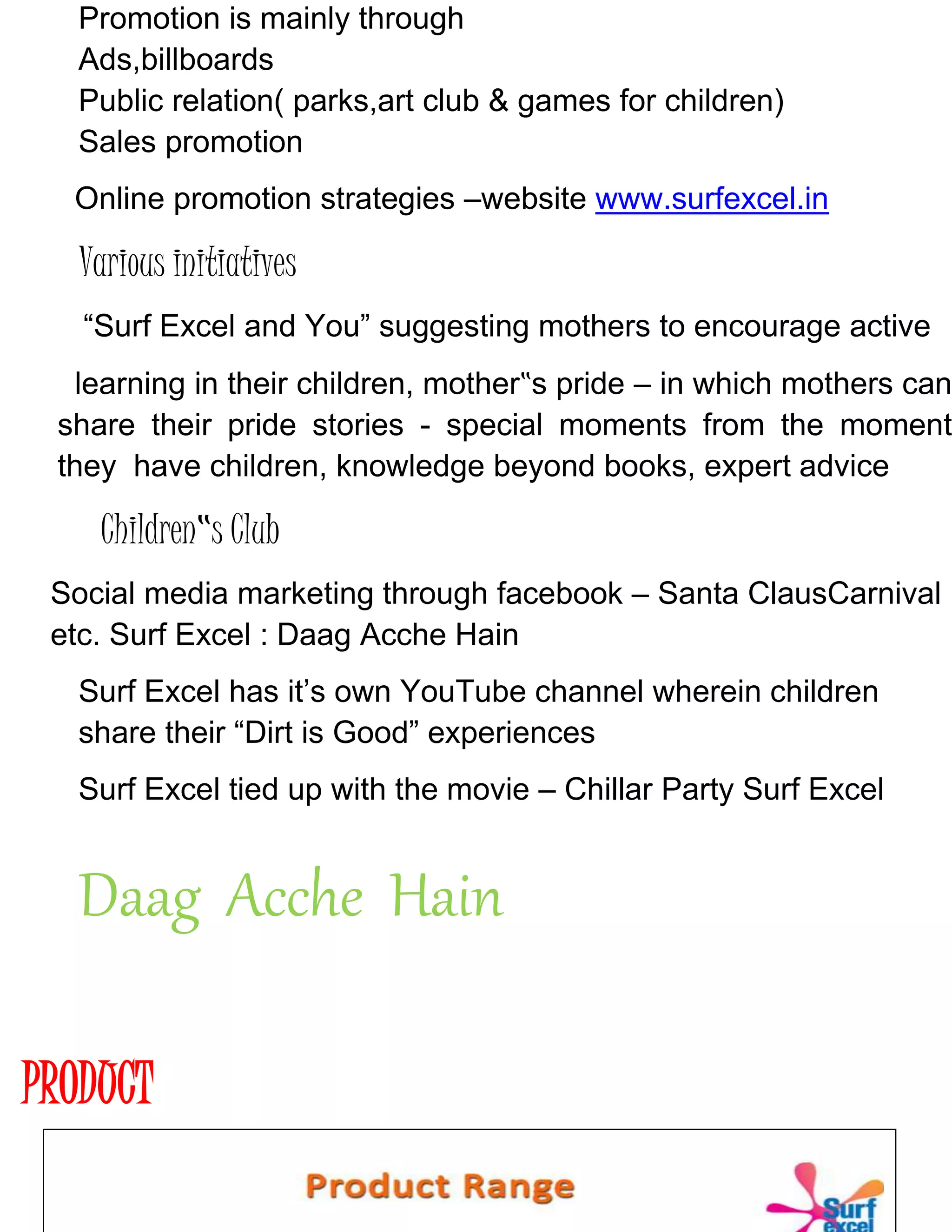 Promotion is mainly through
Ads,billboards
Public relation( parks,art club & games for children)
Sales promotion
Online promotion strategies –website www.surfexcel.in
Various initiatives
“Surf Excel and You” suggesting mothers to encourage active
learning in their children, mother‟s pride – in which mothers can
share their pride stories - special moments from the moment
they have children, knowledge beyond books, expert advice
Children‟s Club
Social media marketing through facebook – Santa ClausCarnival
etc. Surf Excel : Daag Acche Hain
Surf Excel has it’s own YouTube channel wherein children
share their “Dirt is Good” experiences
Surf Excel tied up with the movie – Chillar Party Surf Excel
Daag Acche Hain
PRODUCT
 