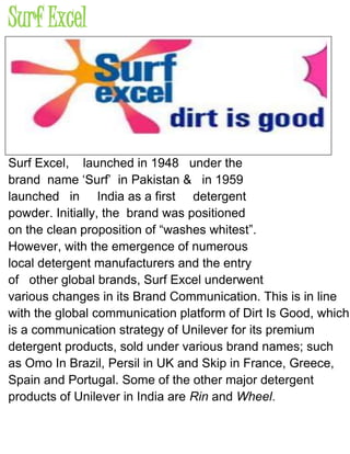 Surf Excel
Surf Excel, launched in 1948 under the
brand name ‘Surf’ in Pakistan & in 1959
launched in India as a first detergent
powder. Initially, the brand was positioned
on the clean proposition of “washes whitest”.
However, with the emergence of numerous
local detergent manufacturers and the entry
of other global brands, Surf Excel underwent
various changes in its Brand Communication. This is in line
with the global communication platform of Dirt Is Good, which
is a communication strategy of Unilever for its premium
detergent products, sold under various brand names; such
as Omo In Brazil, Persil in UK and Skip in France, Greece,
Spain and Portugal. Some of the other major detergent
products of Unilever in India are Rin and Wheel.
 