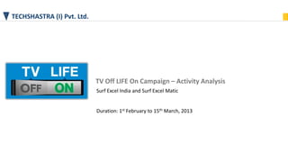 TECHSHASTRA (I) Pvt. Ltd.
TV Off LIFE On Campaign – Activity Analysis
Surf Excel India and Surf Excel Matic
Duration: 1st February to 15th March, 2013
 