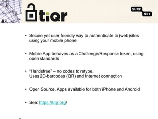 Secure yet user friendly way to authenticate to (web)sites using your mobile phone Mobile App behaves as a Challenge/Response token, using open standards “ Handsfree” – no codes to retype.  Uses 2D-barcodes (QR) and Internet connection Open Source, Apps available for both iPhone and Android See:  https://tiqr.org / 