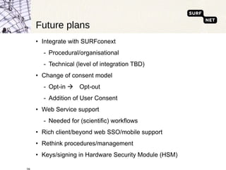 Future plans Integrate with SURFconext Procedural/organisational Technical (level of integration TBD) Change of consent model Opt-in   Opt-out Addition of User Consent Web Service support Needed for (scientific) workflows Rich client/beyond web SSO/mobile support Rethink procedures/management Keys/signing in Hardware Security Module (HSM) 
